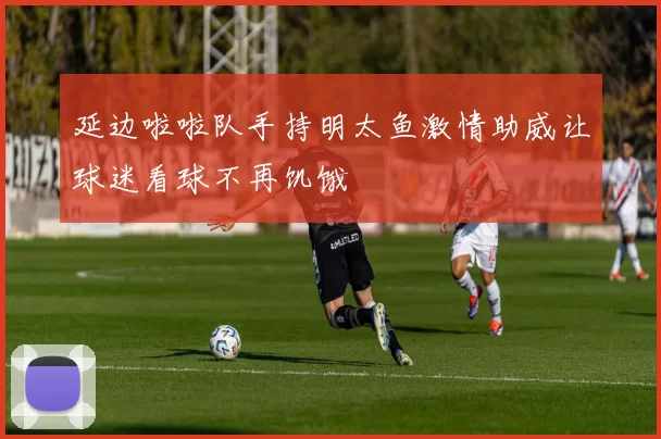 延边啦啦队手持明太鱼激情助威让球迷看球不再饥饿